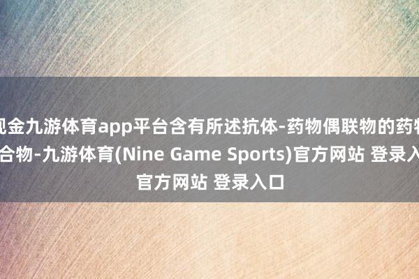 现金九游体育app平台含有所述抗体‑药物偶联物的药物组合物-九游体育(Nine Game Sports)官方网站 登录入口