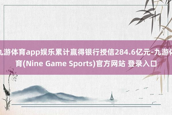 九游体育app娱乐累计赢得银行授信284.6亿元-九游体育(Nine Game Sports)官方网站 登录入口