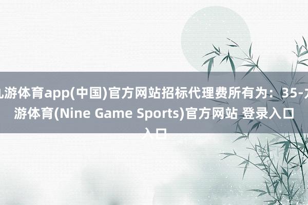 九游体育app(中国)官方网站招标代理费所有为:35-九游体育(Nine Game Sports)官方网站 登录入口