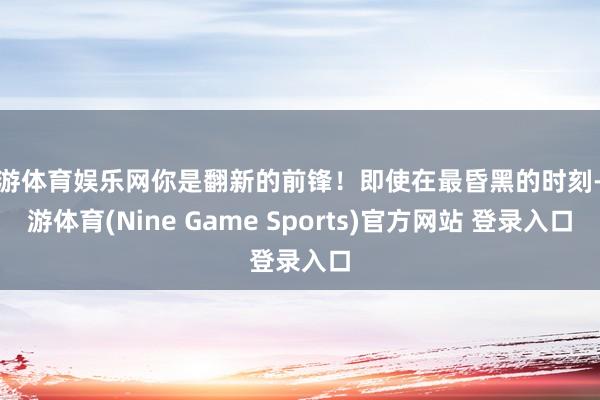 九游体育娱乐网你是翻新的前锋!即使在最昏黑的时刻-九游体育(Nine Game Sports)官方网站 登录入口