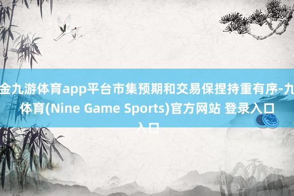 现金九游体育app平台市集预期和交易保捏持重有序-九游体育(Nine Game Sports)官方网站 登录入口