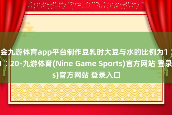 现金九游体育app平台制作豆乳时大豆与水的比例为1∶18~1∶20-九游体育(Nine Game Sports)官方网站 登录入口