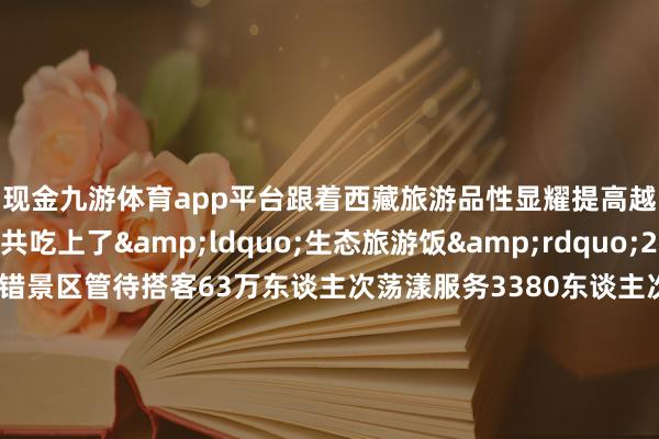 现金九游体育app平台跟着西藏旅游品性显耀提高越来越多确当地公共吃上了“生态旅游饭”2024年1至9月巴松错景区管待搭客63万东谈主次荡漾服务3380东谈主次竣事贪图收入3011.68万元从东谈主背畜驮、栈谈溜索独木桥的原始谈路到最好意思景不雅、蜿蜒在大山平川的川藏公路西藏交通要害连续完善依然“天涯海角”的雪域高原迎接着远谈而来的各地搭客尽情展现其当