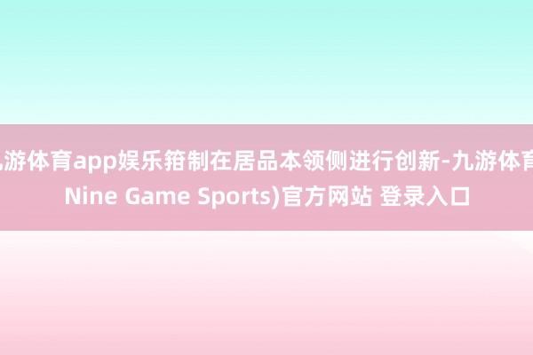 九游体育app娱乐箝制在居品本领侧进行创新-九游体育(Nine Game Sports)官方网站 登录入口