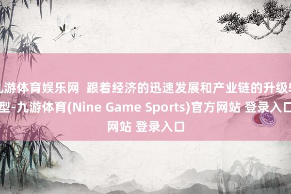 九游体育娱乐网 跟着经济的迅速发展和产业链的升级转型-九游体育(Nine Game Sports)官方网站 登录入口