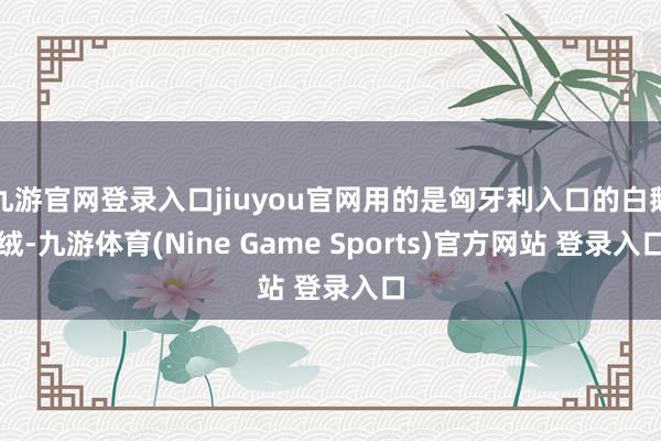 九游官网登录入口jiuyou官网用的是匈牙利入口的白鹅绒-九游体育(Nine Game Sports)官方网站 登录入口