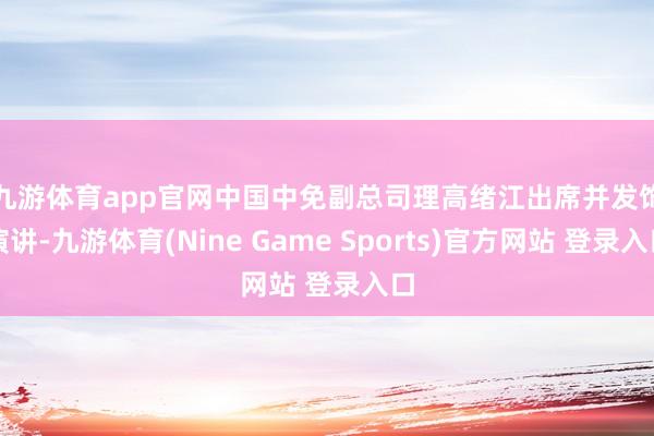九游体育app官网 中国中免副总司理高绪江出席并发饰演讲-九游体育(Nine Game Sports)官方网站 登录入口