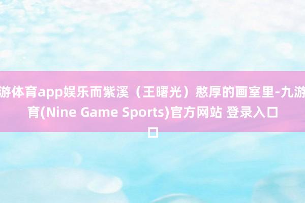 九游体育app娱乐而紫溪(王曙光)憨厚的画室里-九游体育(Nine Game Sports)官方网站 登录入口