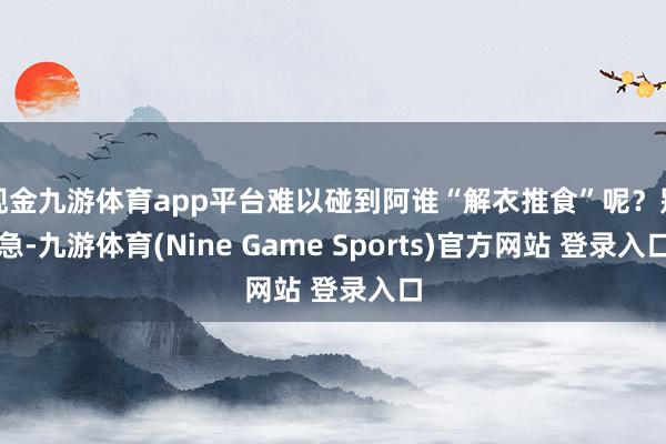 现金九游体育app平台难以碰到阿谁“解衣推食”呢?别急-九游体育(Nine Game Sports)官方网站 登录入口