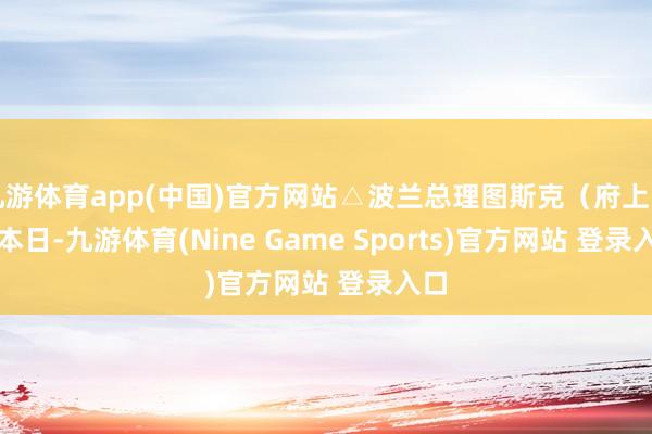 九游体育app(中国)官方网站△波兰总理图斯克(府上图) 本日-九游体育(Nine Game Sports)官方网站 登录入口
