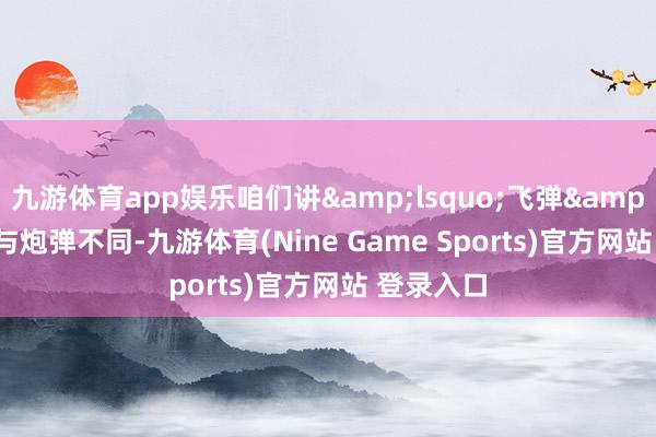 九游体育app娱乐咱们讲‘飞弹’与炮弹不同-九游体育(Nine Game Sports)官方网站 登录入口