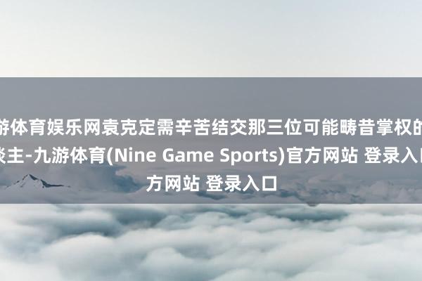 九游体育娱乐网袁克定需辛苦结交那三位可能畴昔掌权的东谈主-九游体育(Nine Game Sports)官方网站 登录入口