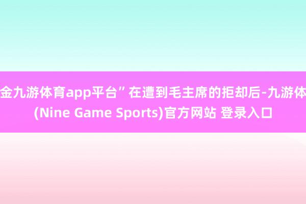 现金九游体育app平台”在遭到毛主席的拒却后-九游体育(Nine Game Sports)官方网站 登录入口