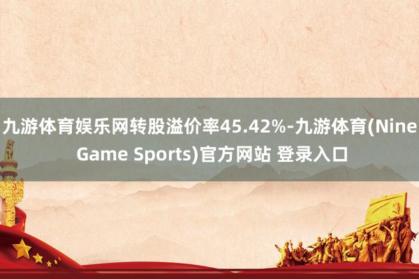 九游体育娱乐网转股溢价率45.42%-九游体育(Nine Game Sports)官方网站 登录入口