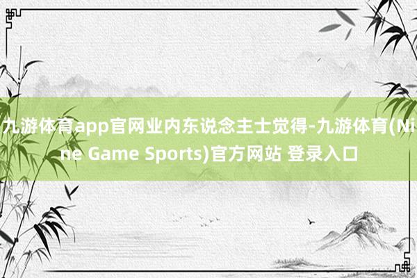 九游体育app官网 业内东说念主士觉得-九游体育(Nine Game Sports)官方网站 登录入口