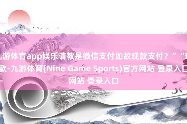 九游体育app娱乐请教是微信支付如故现款支付?”“现款-九游体育(Nine Game Sports)官方网站 登录入口