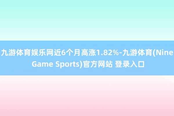 九游体育娱乐网近6个月高涨1.82%-九游体育(Nine Game Sports)官方网站 登录入口