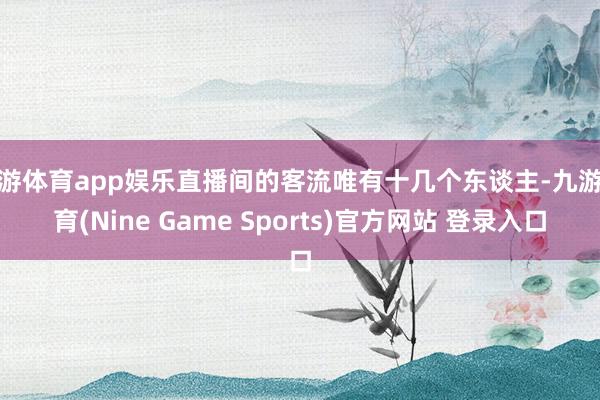 九游体育app娱乐直播间的客流唯有十几个东谈主-九游体育(Nine Game Sports)官方网站 登录入口