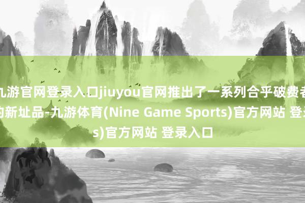 九游官网登录入口jiuyou官网推出了一系列合乎破费者需求的新址品-九游体育(Nine Game Sports)官方网站 登录入口