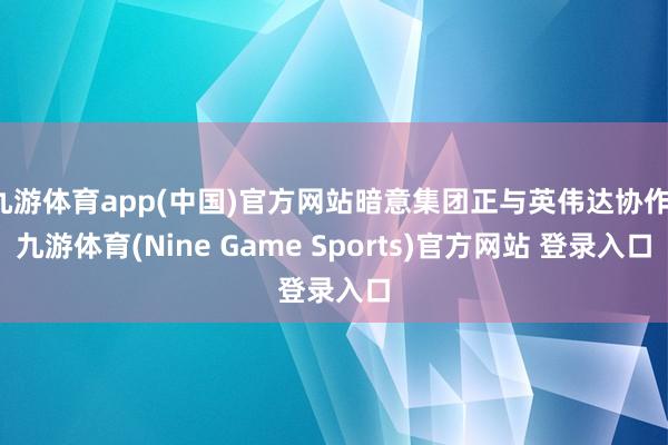 九游体育app(中国)官方网站暗意集团正与英伟达协作-九游体育(Nine Game Sports)官方网站 登录入口
