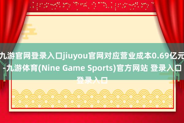 九游官网登录入口jiuyou官网对应营业成本0.69亿元-九游体育(Nine Game Sports)官方网站 登录入口