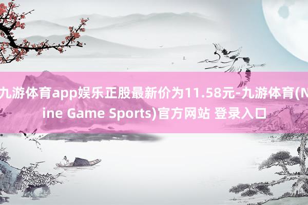 九游体育app娱乐正股最新价为11.58元-九游体育(Nine Game Sports)官方网站 登录入口