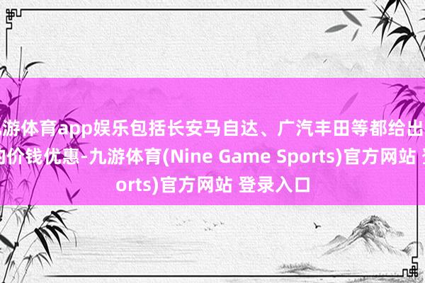 九游体育app娱乐包括长安马自达、广汽丰田等都给出了数万元的价钱优惠-九游体育(Nine Game Sports)官方网站 登录入口