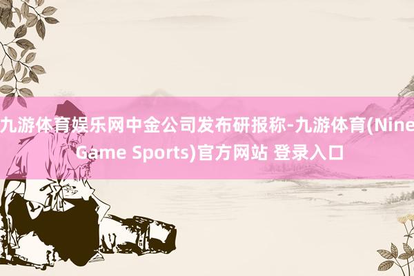 九游体育娱乐网 中金公司发布研报称-九游体育(Nine Game Sports)官方网站 登录入口