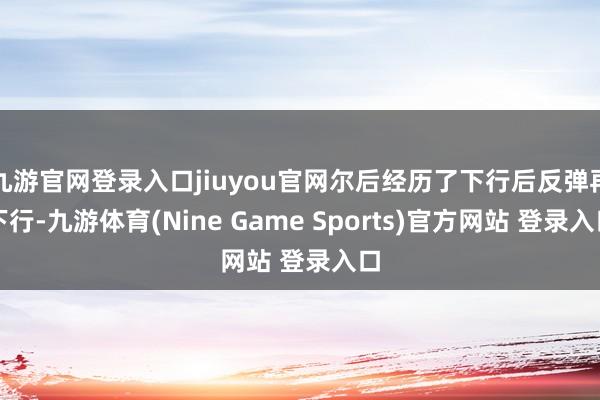 九游官网登录入口jiuyou官网尔后经历了下行后反弹再下行-九游体育(Nine Game Sports)官方网站 登录入口