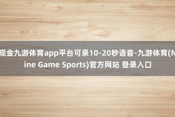 现金九游体育app平台可录10-20秒语音-九游体育(Nine Game Sports)官方网站 登录入口