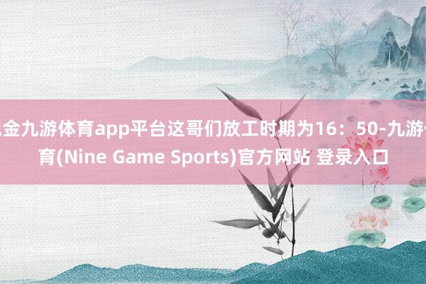 现金九游体育app平台这哥们放工时期为16:50-九游体育(Nine Game Sports)官方网站 登录入口