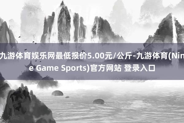 九游体育娱乐网最低报价5.00元/公斤-九游体育(Nine Game Sports)官方网站 登录入口