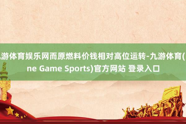 九游体育娱乐网而原燃料价钱相对高位运转-九游体育(Nine Game Sports)官方网站 登录入口