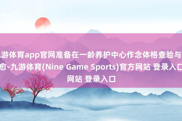 九游体育app官网准备在一龄养护中心作念体格查验与治愈-九游体育(Nine Game Sports)官方网站 登录入口
