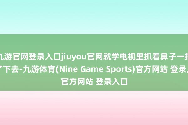 九游官网登录入口jiuyou官网就学电视里抓着鼻子一把灌了下去-九游体育(Nine Game Sports)官方网站 登录入口