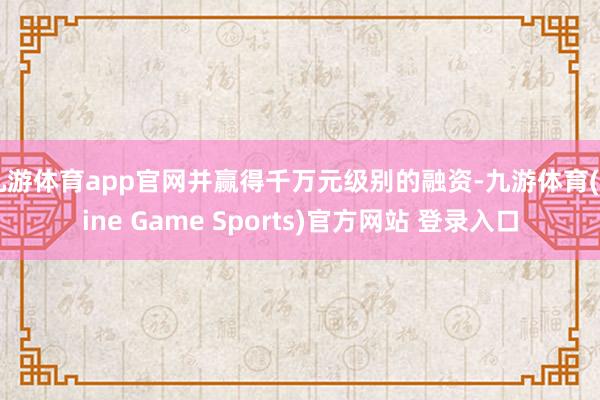 九游体育app官网并赢得千万元级别的融资-九游体育(Nine Game Sports)官方网站 登录入口