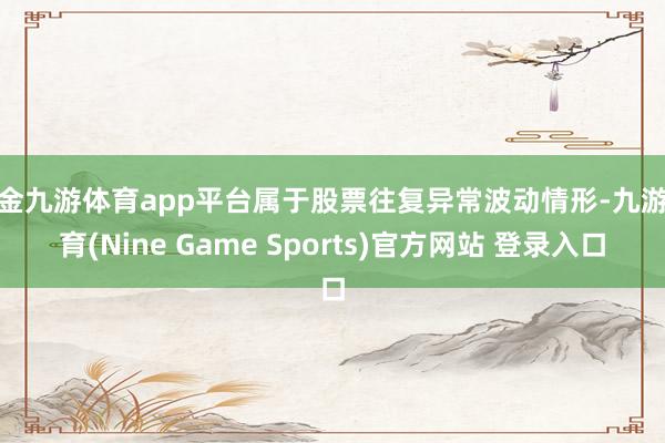 现金九游体育app平台属于股票往复异常波动情形-九游体育(Nine Game Sports)官方网站 登录入口