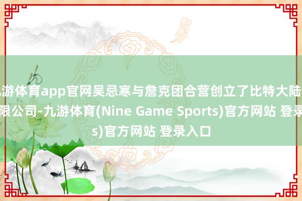 九游体育app官网吴忌寒与詹克团合营创立了比特大陆科技有限公司-九游体育(Nine Game Sports)官方网站 登录入口