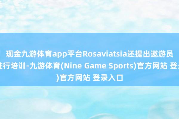 现金九游体育app平台Rosaviatsia还提出遨游员依期进行培训-九游体育(Nine Game Sports)官方网站 登录入口
