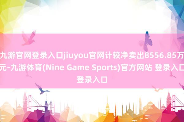 九游官网登录入口jiuyou官网计较净卖出8556.85万元-九游体育(Nine Game Sports)官方网站 登录入口