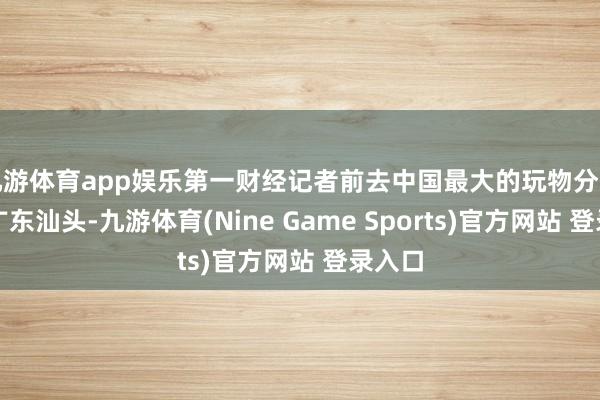 九游体育app娱乐第一财经记者前去中国最大的玩物分娩基地广东汕头-九游体育(Nine Game Sports)官方网站 登录入口