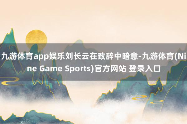九游体育app娱乐 刘长云在致辞中暗意-九游体育(Nine Game Sports)官方网站 登录入口