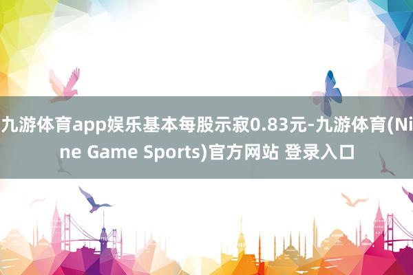 九游体育app娱乐基本每股示寂0.83元-九游体育(Nine Game Sports)官方网站 登录入口