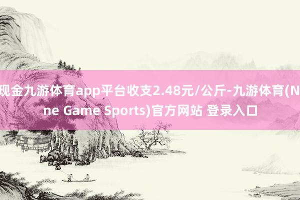 现金九游体育app平台收支2.48元/公斤-九游体育(Nine Game Sports)官方网站 登录入口