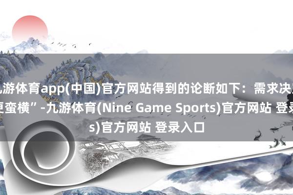 九游体育app(中国)官方网站得到的论断如下:需求决定“谁更蛮横”-九游体育(Nine Game Sports)官方网站 登录入口