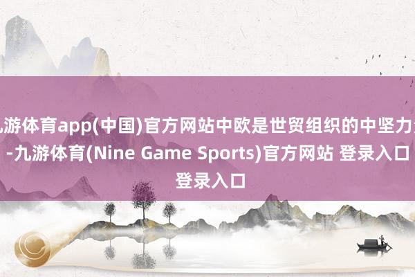 九游体育app(中国)官方网站中欧是世贸组织的中坚力量-九游体育(Nine Game Sports)官方网站 登录入口