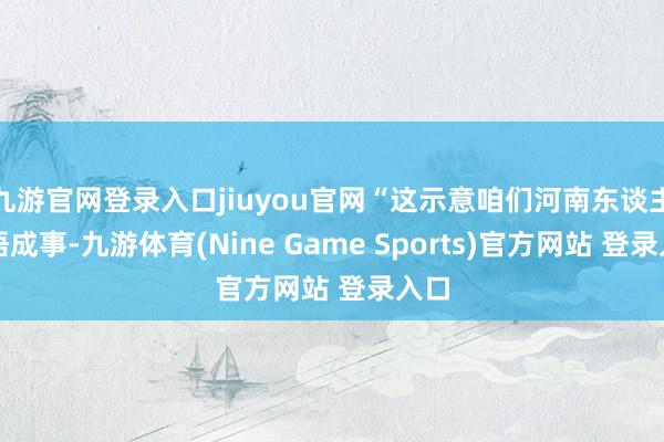 九游官网登录入口jiuyou官网“这示意咱们河南东谈主颖悟成事-九游体育(Nine Game Sports)官方网站 登录入口