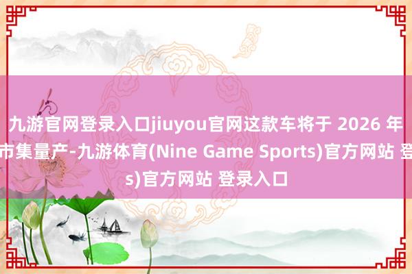 九游官网登录入口jiuyou官网这款车将于 2026 年在中国市集量产-九游体育(Nine Game Sports)官方网站 登录入口