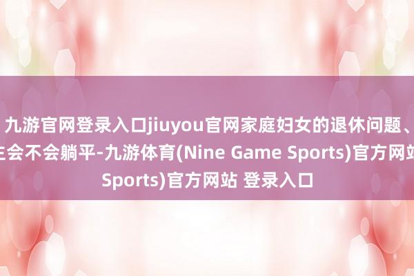 九游官网登录入口jiuyou官网家庭妇女的退休问题、年青东谈主会不会躺平-九游体育(Nine Game Sports)官方网站 登录入口