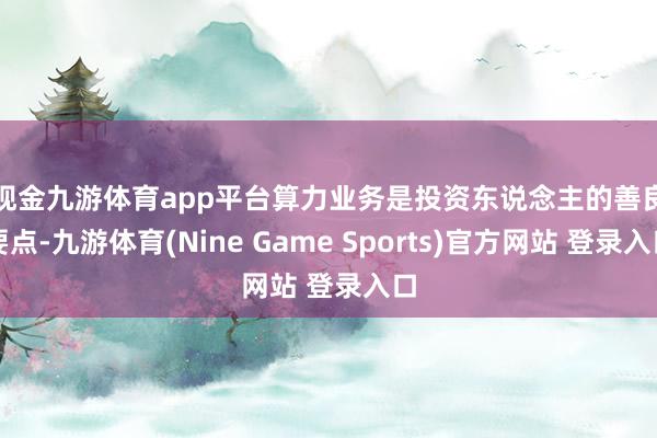 现金九游体育app平台 算力业务是投资东说念主的善良要点-九游体育(Nine Game Sports)官方网站 登录入口